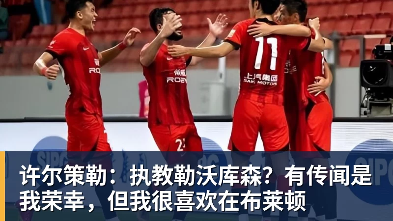 许尔策勒：执教勒沃库森？有传闻是我荣幸，但我很喜欢在布莱顿